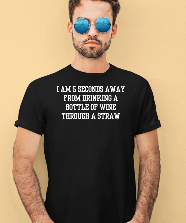 I Am 5 Seconds Away From Drinking A Bottle Of Wine Through A Straw Shirt