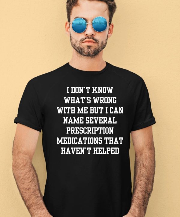 I Dont Know Whats Wrong With Me But I Can Name Several Prescription Medications That Havent Helped Shirt1