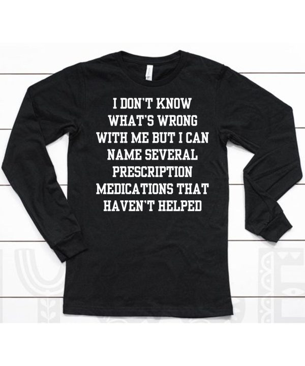 I Dont Know Whats Wrong With Me But I Can Name Several Prescription Medications That Havent Helped Shirt6