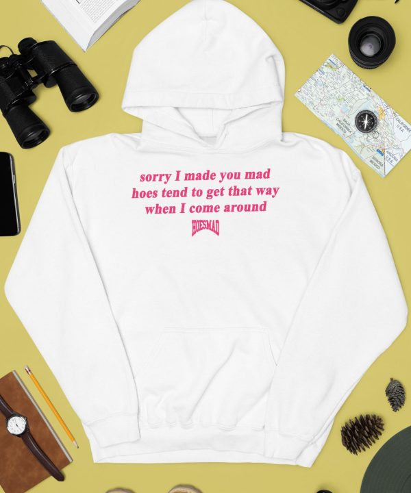 Sorry I Made You Mad Hoes Tend To Get That Way When I Come Around Shirt4