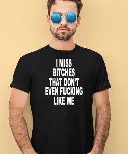 I Miss Bitches That Dont Even Fucking Like Me Shirt1