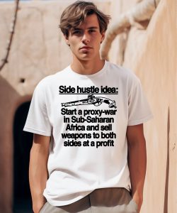 Side Hustle Idea Start A Proxy War In Sub Saharan Africa And Sell Weapons To Both Sides At A Profit Shirt 1